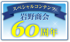 スペシャルコンテンツ 岩野商会60周年