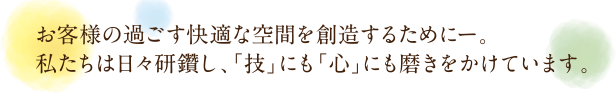 お客様の過ごす快適な空間を創造するためにー。私たちは日々研鑽し、「技」にも「心」にも磨きをかけています。