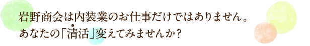 岩野商会は内装業のお仕事だけではありません。あなたの「清活」変えてみませんか？